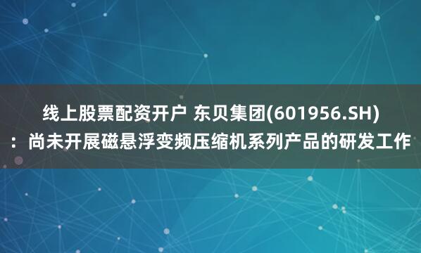 线上股票配资开户 东贝集团(601956.SH)：尚未开展磁悬浮变频压缩机系列产品的研发工作
