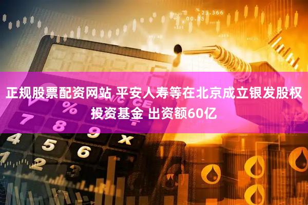 正规股票配资网站 平安人寿等在北京成立银发股权投资基金 出资额60亿