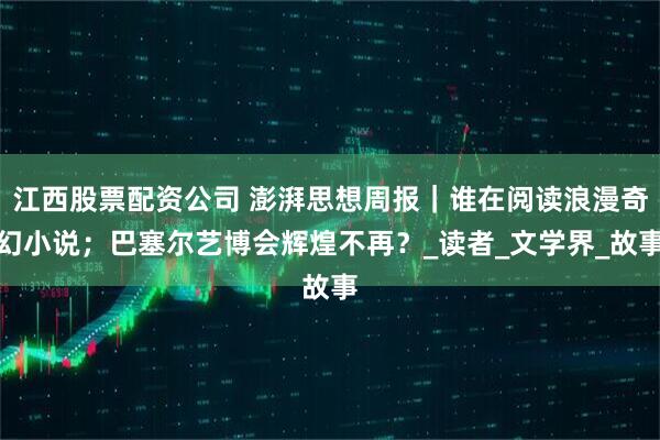 江西股票配资公司 澎湃思想周报｜谁在阅读浪漫奇幻小说；巴塞尔艺博会辉煌不再？_读者_文学界_故事