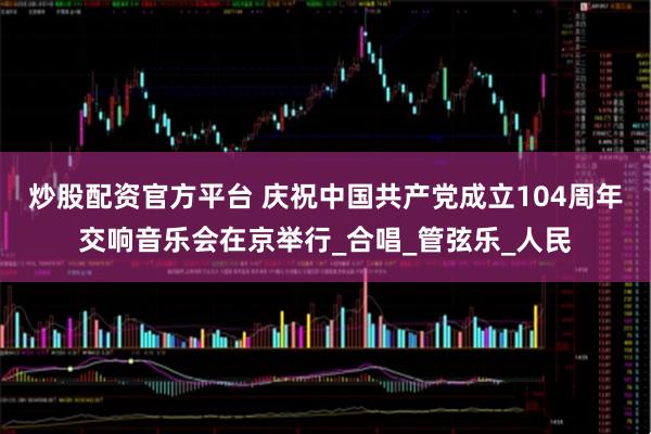 炒股配资官方平台 庆祝中国共产党成立104周年交响音乐会在京举行_合唱_管弦乐_人民