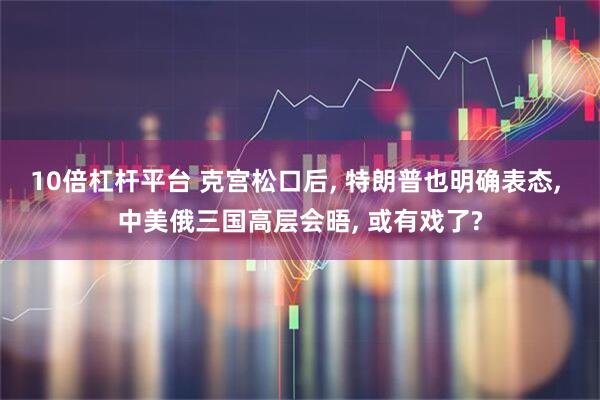 10倍杠杆平台 克宫松口后, 特朗普也明确表态, 中美俄三国高层会晤, 或有戏了?