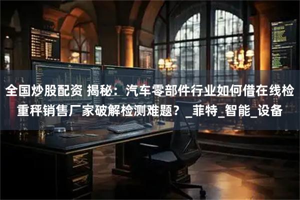 全国炒股配资 揭秘：汽车零部件行业如何借在线检重秤销售厂家破解检测难题？_菲特_智能_设备