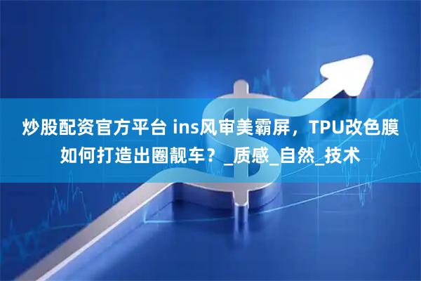 炒股配资官方平台 ins风审美霸屏，TPU改色膜如何打造出圈靓车？_质感_自然_技术