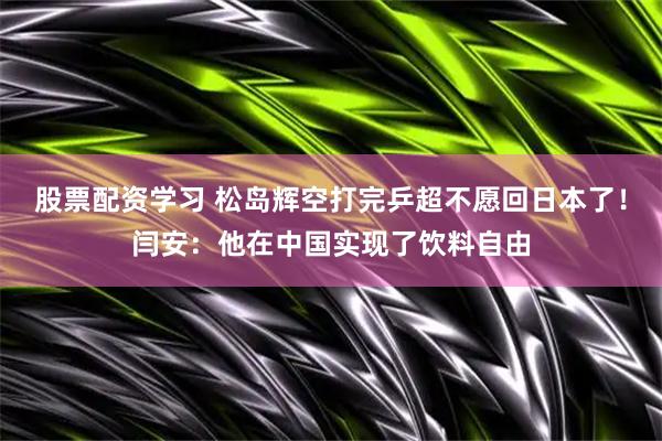 股票配资学习 松岛辉空打完乒超不愿回日本了！闫安：他在中国实现了饮料自由