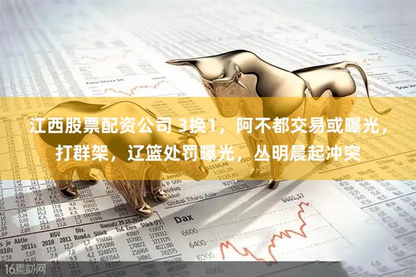 江西股票配资公司 3换1，阿不都交易或曝光，打群架，辽篮处罚曝光，丛明晨起冲突