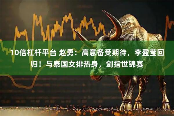 10倍杠杆平台 赵勇：高意备受期待，李盈莹回归！与泰国女排热身，剑指世锦赛