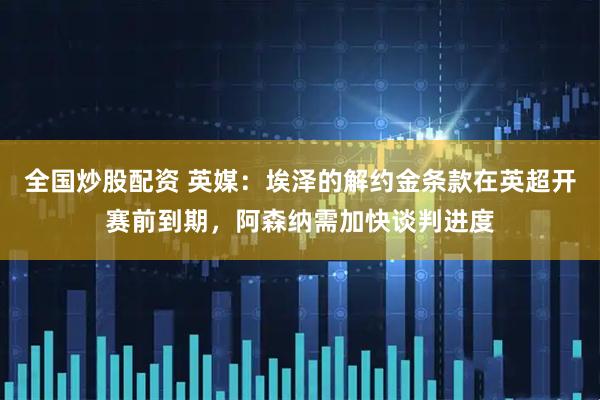 全国炒股配资 英媒：埃泽的解约金条款在英超开赛前到期，阿森纳需加快谈判进度