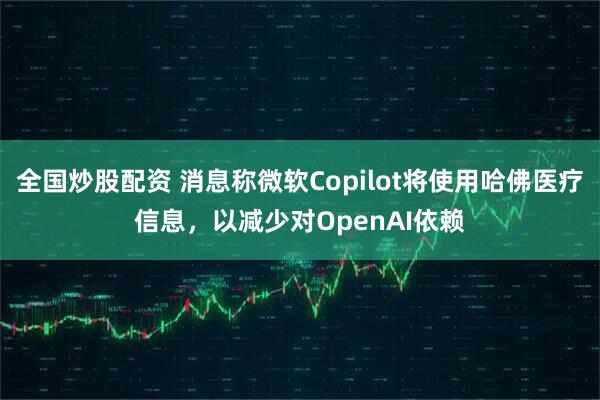 全国炒股配资 消息称微软Copilot将使用哈佛医疗信息，以减少对OpenAI依赖